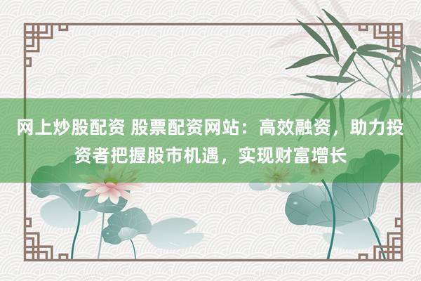 网上炒股配资 股票配资网站：高效融资，助力投资者把握股市机遇，实现财富增长