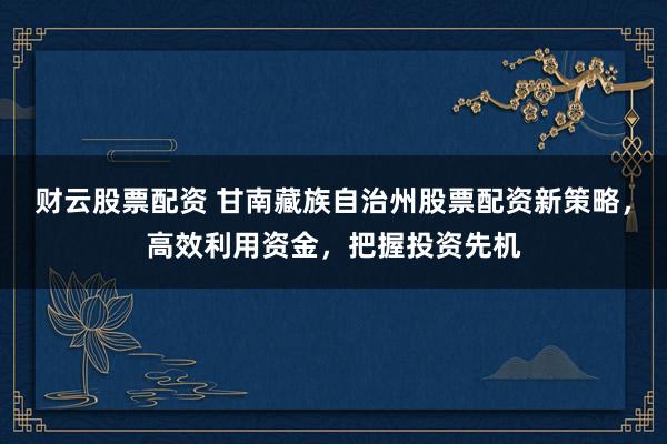 财云股票配资 甘南藏族自治州股票配资新策略，高效利用资金，把握投资先机