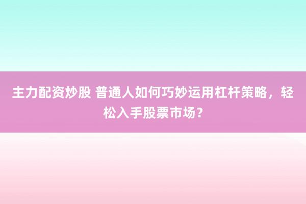 主力配资炒股 普通人如何巧妙运用杠杆策略，轻松入手股票市场？