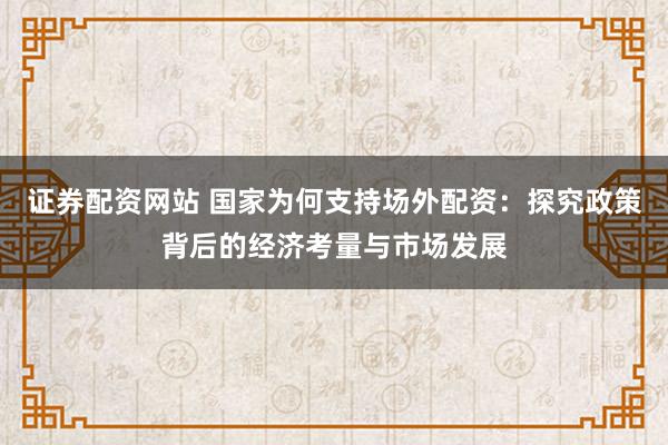 证券配资网站 国家为何支持场外配资：探究政策背后的经济考量与市场发展