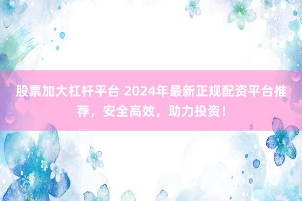 股票加大杠杆平台 2024年最新正规配资平台推荐，安全高效，助力投资！