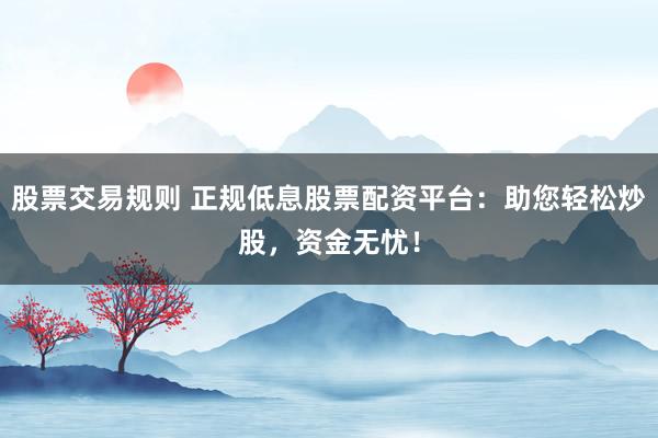 股票交易规则 正规低息股票配资平台：助您轻松炒股，资金无忧！