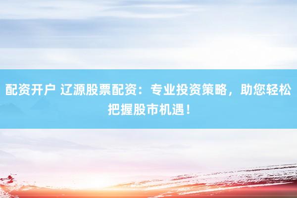 配资开户 辽源股票配资：专业投资策略，助您轻松把握股市机遇！
