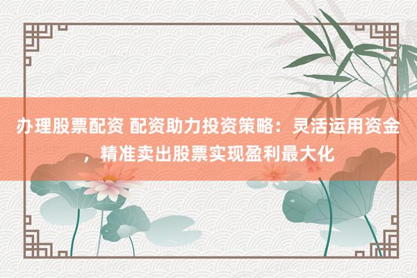 办理股票配资 配资助力投资策略：灵活运用资金，精准卖出股票实现盈利最大化