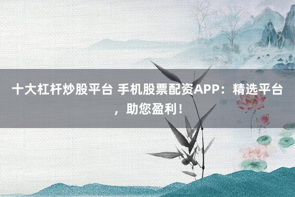 十大杠杆炒股平台 手机股票配资APP：精选平台，助您盈利！