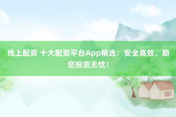 线上配资 十大配资平台App精选：安全高效，助您投资无忧！