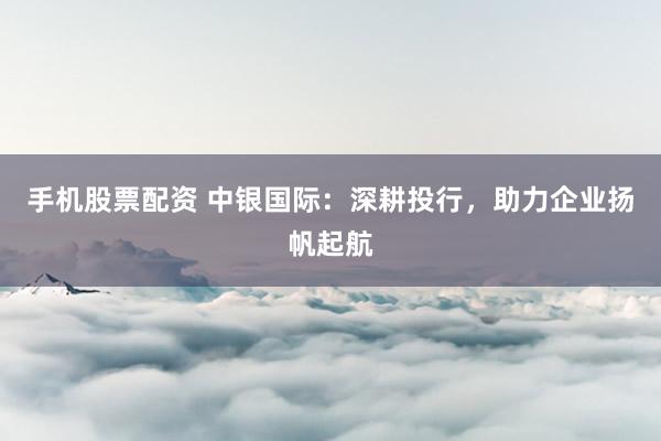 手机股票配资 中银国际：深耕投行，助力企业扬帆起航