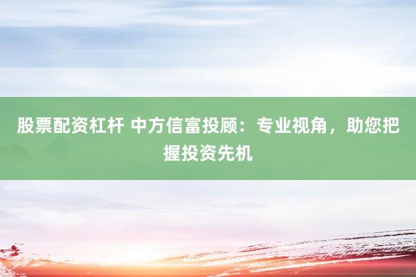 股票配资杠杆 中方信富投顾：专业视角，助您把握投资先机