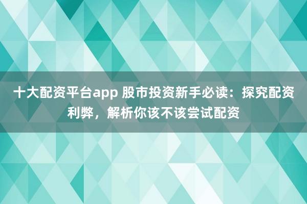 十大配资平台app 股市投资新手必读：探究配资利弊，解析你该不该尝试配资