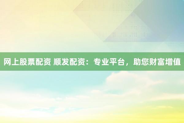 网上股票配资 顺发配资：专业平台，助您财富增值