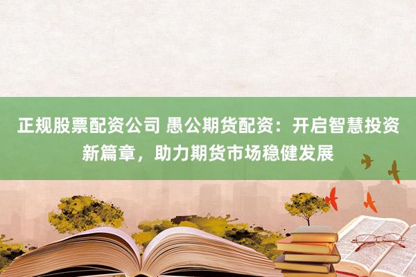 正规股票配资公司 愚公期货配资：开启智慧投资新篇章，助力期货市场稳健发展