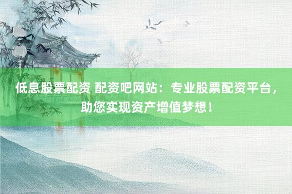 低息股票配资 配资吧网站：专业股票配资平台，助您实现资产增值梦想！