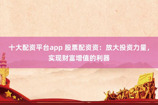 十大配资平台app 股票配资资：放大投资力量，实现财富增值的利器
