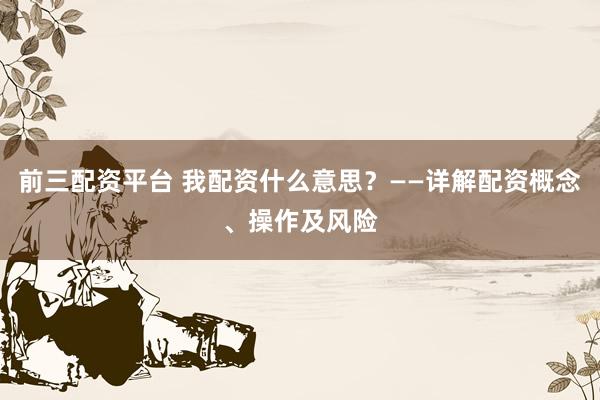 前三配资平台 我配资什么意思？——详解配资概念、操作及风险