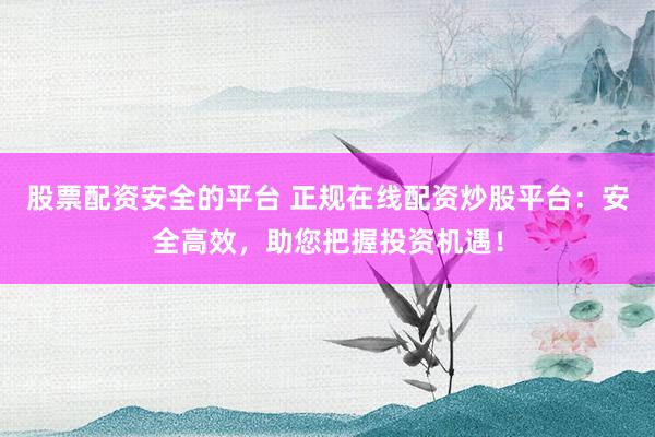 股票配资安全的平台 正规在线配资炒股平台：安全高效，助您把握投资机遇！