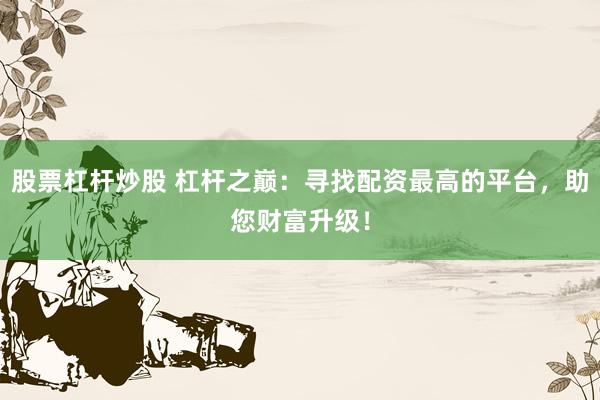 股票杠杆炒股 杠杆之巅：寻找配资最高的平台，助您财富升级！