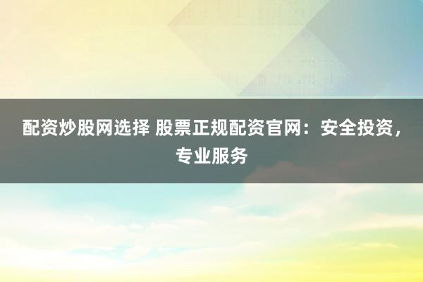 配资炒股网选择 股票正规配资官网：安全投资，专业服务