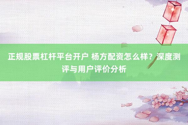 正规股票杠杆平台开户 杨方配资怎么样？深度测评与用户评价分析