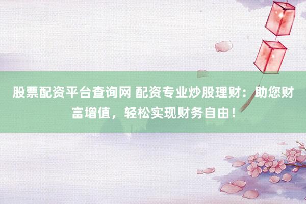 股票配资平台查询网 配资专业炒股理财：助您财富增值，轻松实现财务自由！
