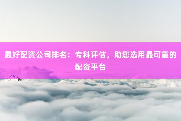 最好配资公司排名：专科评估，助您选用最可靠的配资平台