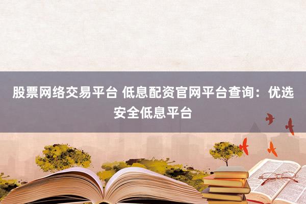 股票网络交易平台 低息配资官网平台查询：优选安全低息平台