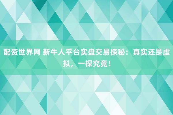 配资世界网 新牛人平台实盘交易探秘：真实还是虚拟，一探究竟！