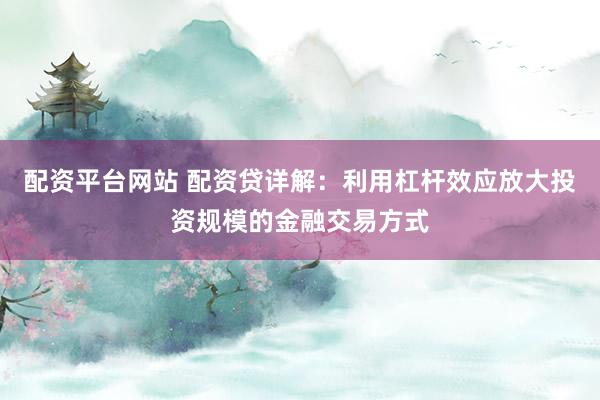 配资平台网站 配资贷详解：利用杠杆效应放大投资规模的金融交易方式
