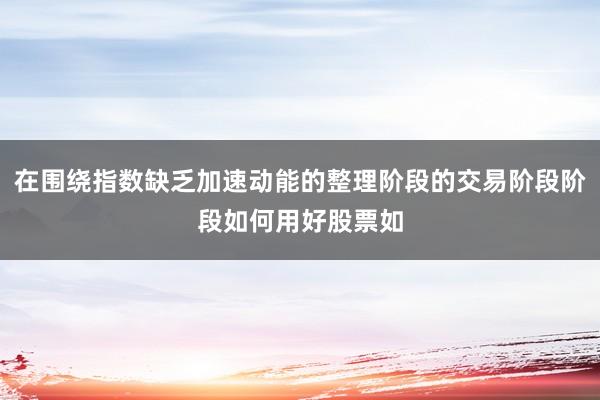 在围绕指数缺乏加速动能的整理阶段的交易阶段阶段如何用好股票如