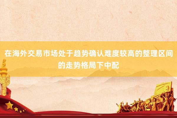在海外交易市场处于趋势确认难度较高的整理区间的走势格局下中配