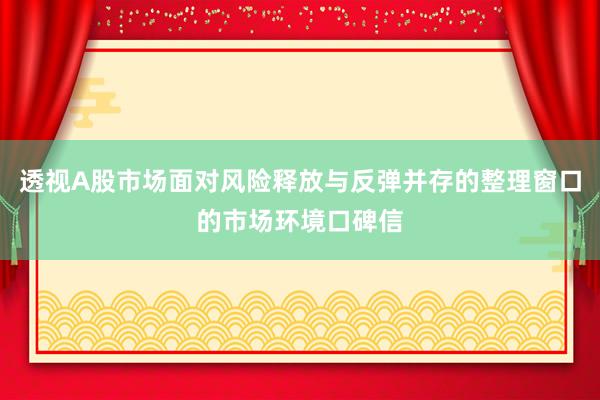 透视A股市场面对风险释放与反弹并存的整理窗口的市场环境口碑信