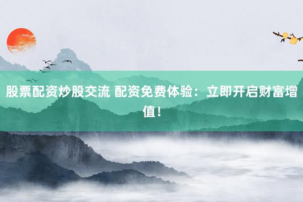 股票配资炒股交流 配资免费体验：立即开启财富增值！