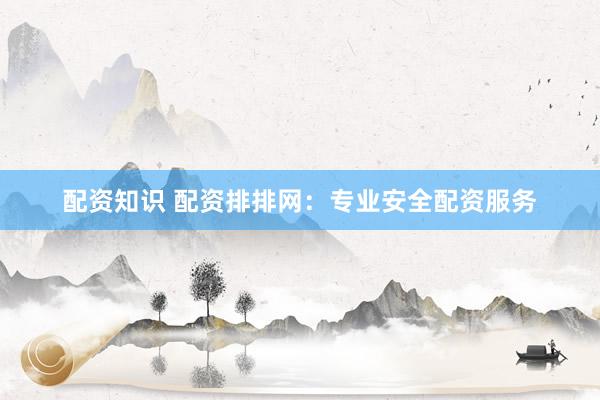 配资知识 配资排排网：专业安全配资服务