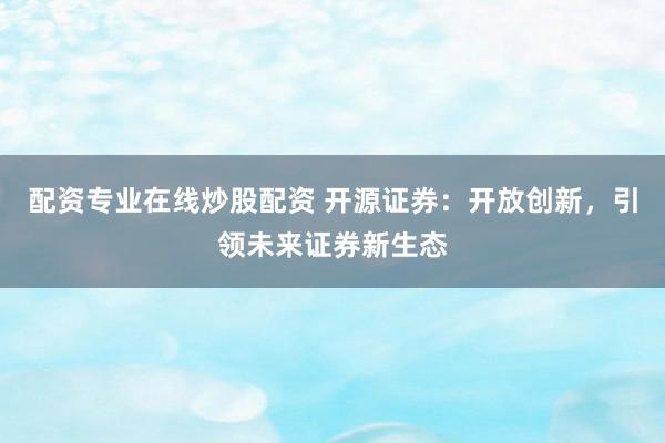 配资专业在线炒股配资 开源证券：开放创新，引领未来证券新生态