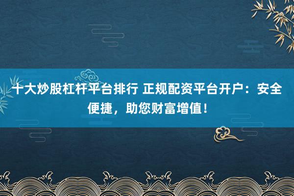 十大炒股杠杆平台排行 正规配资平台开户：安全便捷，助您财富增值！