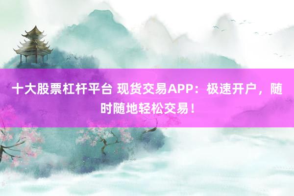 十大股票杠杆平台 现货交易APP：极速开户，随时随地轻松交易！