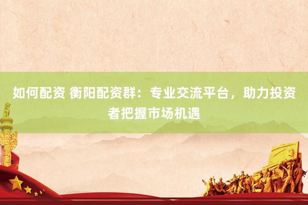 如何配资 衡阳配资群：专业交流平台，助力投资者把握市场机遇