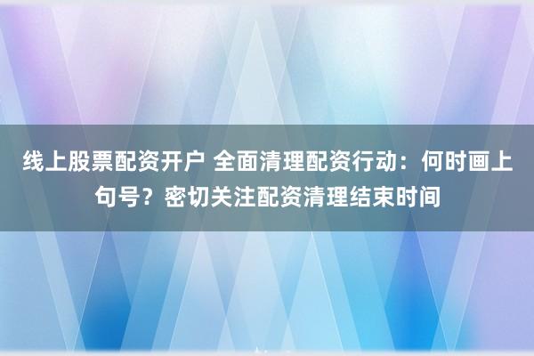 线上股票配资开户 全面清理配资行动：何时画上句号？密切关注配资清理结束时间