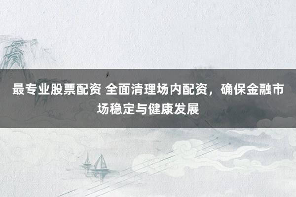 最专业股票配资 全面清理场内配资，确保金融市场稳定与健康发展