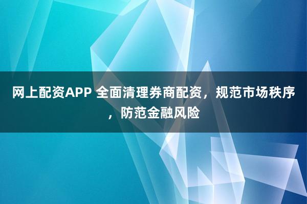 网上配资APP 全面清理券商配资，规范市场秩序，防范金融风险