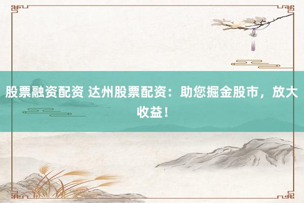 股票融资配资 达州股票配资：助您掘金股市，放大收益！