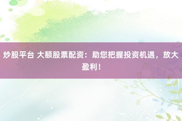 炒股平台 大额股票配资：助您把握投资机遇，放大盈利！