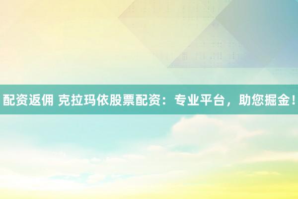配资返佣 克拉玛依股票配资：专业平台，助您掘金！