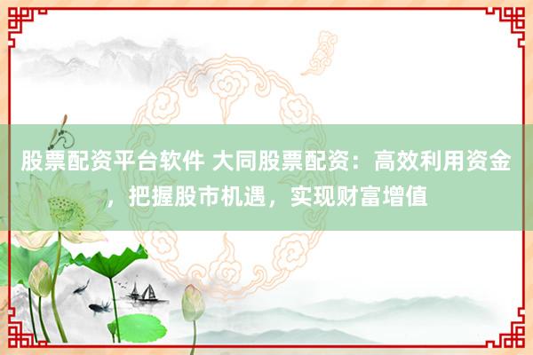 股票配资平台软件 大同股票配资：高效利用资金，把握股市机遇，实现财富增值