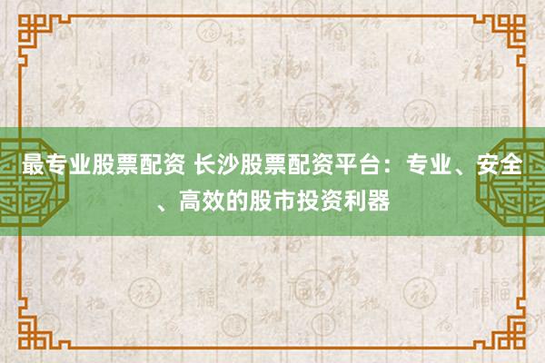 最专业股票配资 长沙股票配资平台：专业、安全、高效的股市投资利器