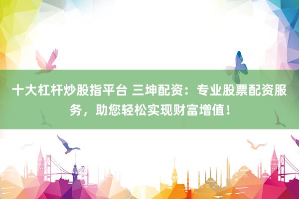 十大杠杆炒股指平台 三坤配资：专业股票配资服务，助您轻松实现财富增值！