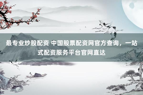最专业炒股配资 中国股票配资网官方查询，一站式配资服务平台官网直达