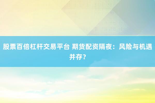 股票百倍杠杆交易平台 期货配资隔夜：风险与机遇并存？
