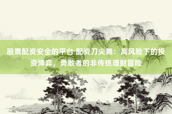 股票配资安全的平台 配资刀尖舞：高风险下的投资博弈，勇敢者的非传统理财冒险