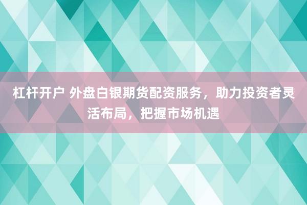 杠杆开户 外盘白银期货配资服务，助力投资者灵活布局，把握市场机遇