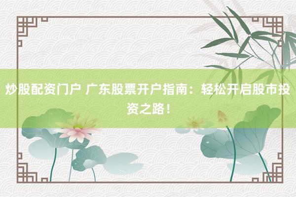 炒股配资门户 广东股票开户指南：轻松开启股市投资之路！